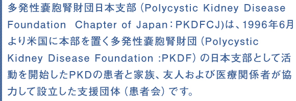 多発性嚢胞腎財団日本支部（Polycystic Kidney Disease Foundation  Chapter of Japan：PKDFCJ)は、1996年6月より米国に本部を置く多発性嚢胞腎財団（Polycystic　Kidney Disease Foundation :PKDF）の日本支部として活動を開始したPKDの患者と家族、友人および医療関係者が協力して設立した支援団体（患者会）です。