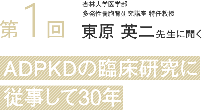 Vol1 杏林大学医学部
多発性嚢胞腎研究講座 特任教授 東原 英二先生に聞くADPKDの臨床研究を
主導して30年
