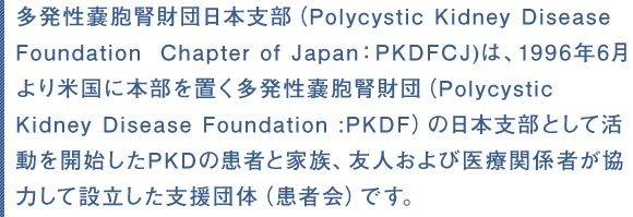 多発性嚢胞腎財団日本支部(Polycystic Kidney Disease Foundation  Chapter of Japan:PKDFCJ)は、1996年6月より米国に本部を置く多発性嚢胞腎財団(Polycystic Kidney Disease Foundation :PKDF)の日本支部として活動を開始したPKDの患者と家族、友人および医療関係者が協力して設立した支援団体(患者会)です。